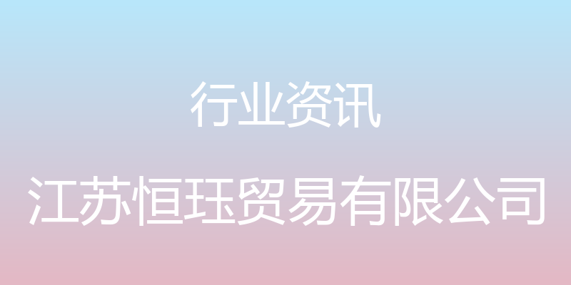 行业资讯 - 江苏恒珏贸易有限公司